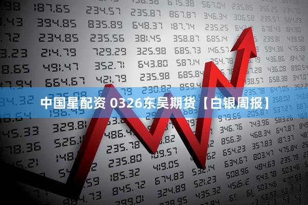 中国星配资 0326东吴期货【白银周报】