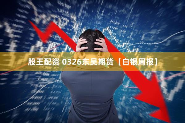 股王配资 0326东吴期货【白银周报】