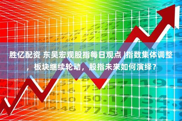 胜亿配资 东吴宏观股指每日观点 |指数集体调整，板块继续轮动，股指未来如何演绎？