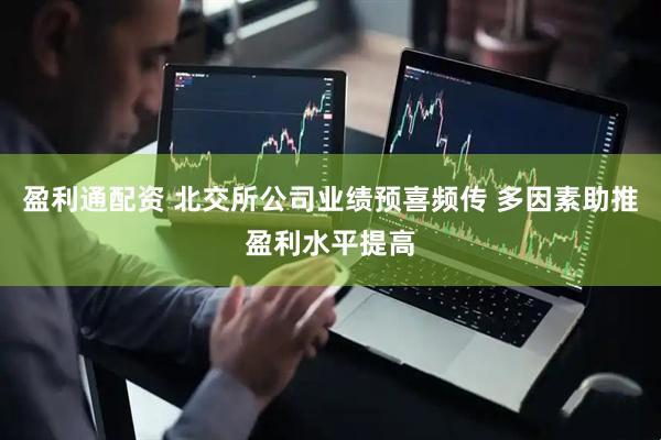 盈利通配资 北交所公司业绩预喜频传 多因素助推盈利水平提高