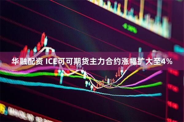 华融配资 ICE可可期货主力合约涨幅扩大至4%