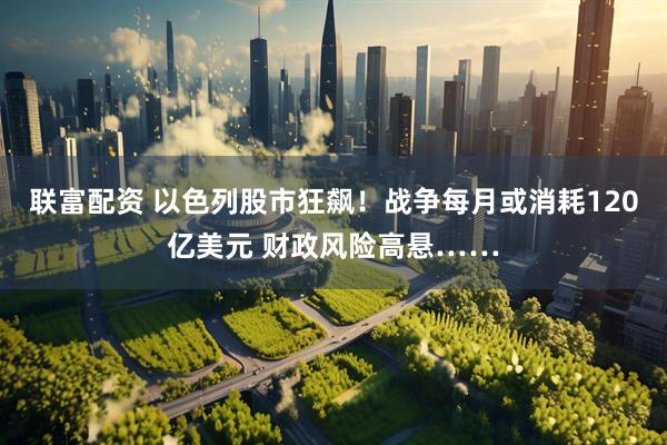 联富配资 以色列股市狂飙！战争每月或消耗120亿美元 财政风险高悬……