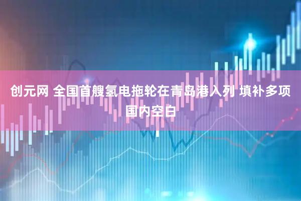 创元网 全国首艘氢电拖轮在青岛港入列 填补多项国内空白