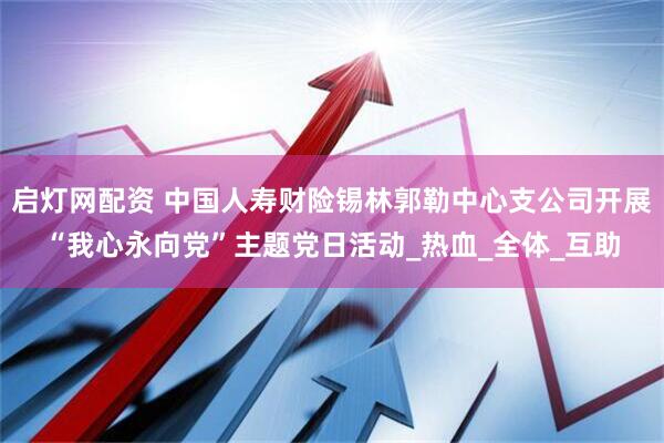 启灯网配资 中国人寿财险锡林郭勒中心支公司开展“我心永向党”主题党日活动_热血_全体_互助