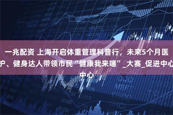 一兆配资 上海开启体重管理科普行，未来5个月医护、健身达人带领市民“健康我来噻”_大赛_促进中心