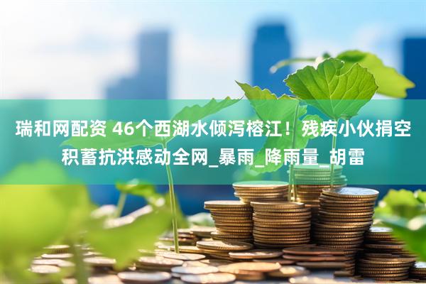 瑞和网配资 46个西湖水倾泻榕江！残疾小伙捐空积蓄抗洪感动全网_暴雨_降雨量_胡雷
