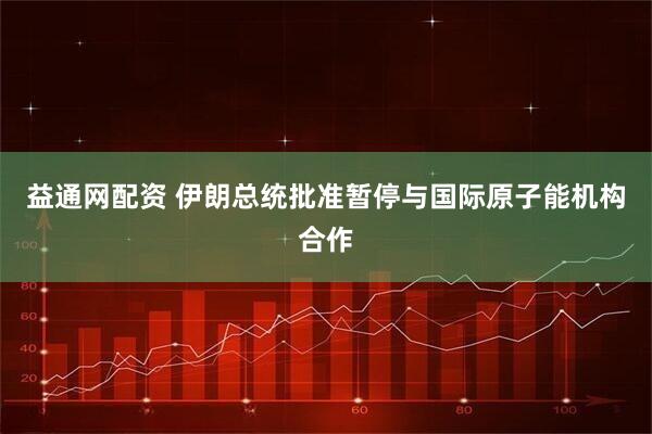 益通网配资 伊朗总统批准暂停与国际原子能机构合作