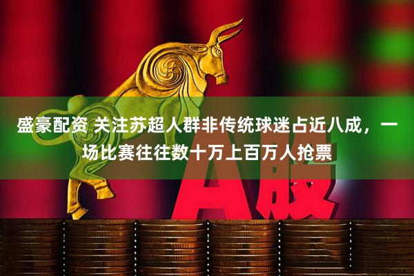 盛豪配资 关注苏超人群非传统球迷占近八成，一场比赛往往数十万上百万人抢票