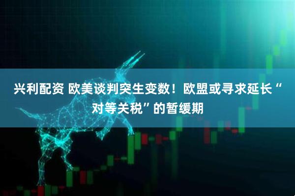 兴利配资 欧美谈判突生变数！欧盟或寻求延长“对等关税”的暂缓期