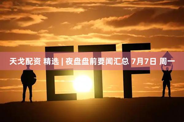天戈配资 精选 | 夜盘盘前要闻汇总 7月7日 周一