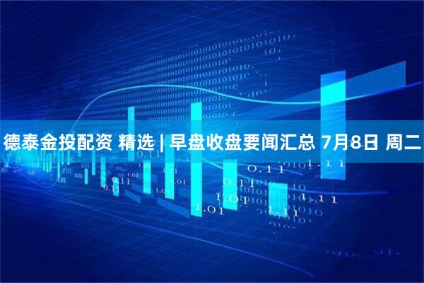 德泰金投配资 精选 | 早盘收盘要闻汇总 7月8日 周二
