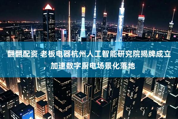 翻翻配资 老板电器杭州人工智能研究院揭牌成立，加速数字厨电场景化落地