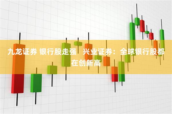 九龙证券 银行股走强   兴业证券：全球银行股都在创新高