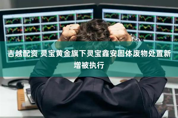 吉越配资 灵宝黄金旗下灵宝鑫安固体废物处置新增被执行