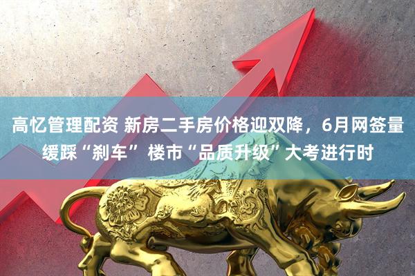 高忆管理配资 新房二手房价格迎双降，6月网签量缓踩“刹车” 楼市“品质升级”大考进行时