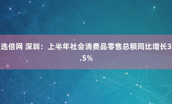 选倍网 深圳：上半年社会消费品零售总额同比增长3.5%