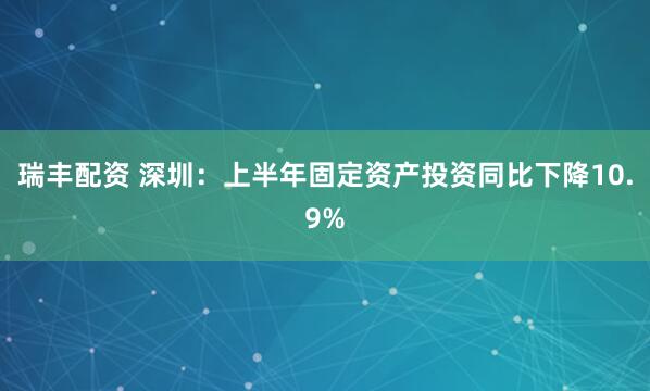 瑞丰配资 深圳：上半年固定资产投资同比下降10.9%