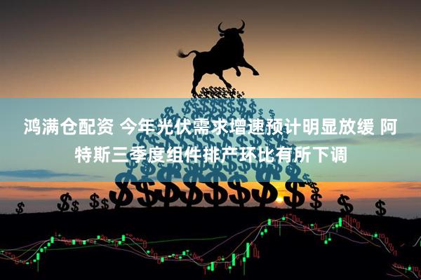 鸿满仓配资 今年光伏需求增速预计明显放缓 阿特斯三季度组件排产环比有所下调