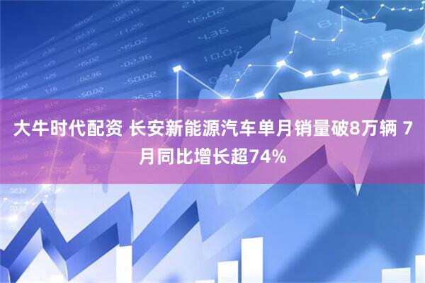 大牛时代配资 长安新能源汽车单月销量破8万辆 7月同比增长超74%