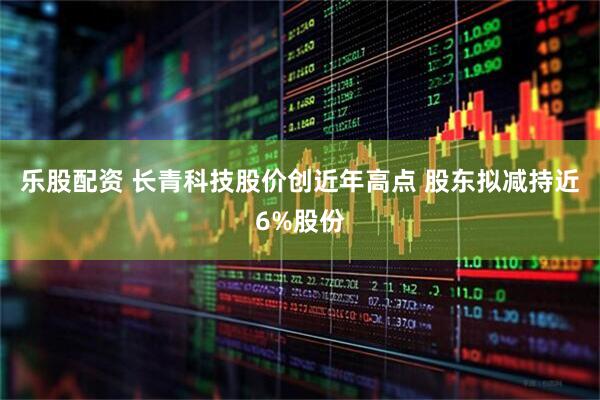 乐股配资 长青科技股价创近年高点 股东拟减持近6%股份