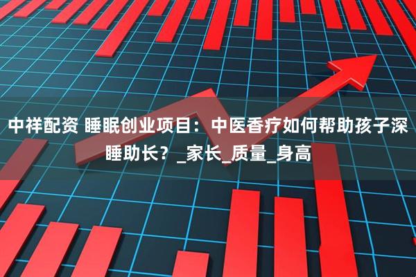 中祥配资 睡眠创业项目：中医香疗如何帮助孩子深睡助长？_家长_质量_身高