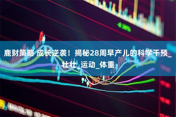 鹿财策略 成长逆袭！揭秘28周早产儿的科学干预_壮壮_运动_体重