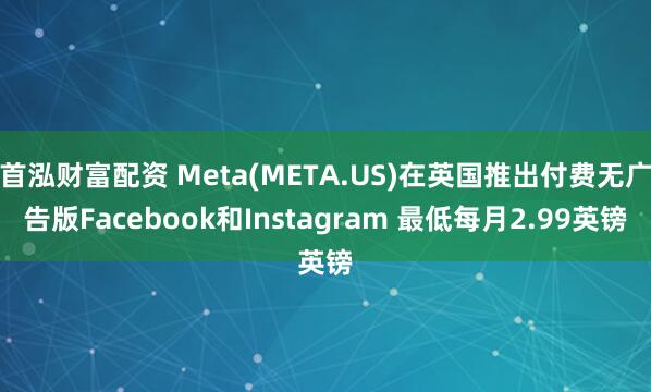首泓财富配资 Meta(META.US)在英国推出付费无广告版Facebook和Instagram 最低每月2.99英镑