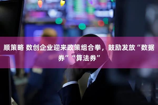 顺策略 数创企业迎来政策组合拳，鼓励发放“数据券”“算法券”