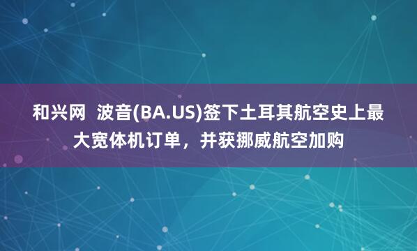 和兴网  波音(BA.US)签下土耳其航空史上最大宽体机订单，并获挪威航空加购