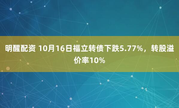 明醒配资 10月16日福立转债下跌5.77%,转股溢价率10%