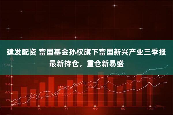 建发配资 富国基金孙权旗下富国新兴产业三季报最新持仓，重仓新易盛