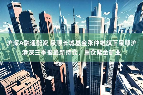 沪深A融通配资 景顺长城基金张仲维旗下景顺沪港深三季报最新持仓,重仓紫金矿业