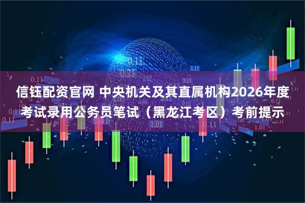 信钰配资官网 中央机关及其直属机构2026年度考试录用公务员笔试（黑龙江考区）考前提示