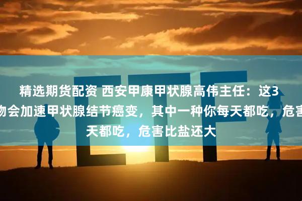 精选期货配资 西安甲康甲状腺高伟主任：这3 种白色食物会加速甲状腺结节癌变，其中一种你每天都吃，危害比盐还大
