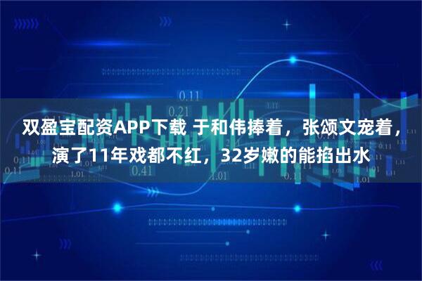 双盈宝配资APP下载 于和伟捧着,张颂文宠着,演了11年戏都不红,32岁嫩的能掐出水