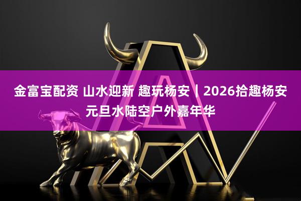 金富宝配资 山水迎新 趣玩杨安｜2026拾趣杨安元旦水陆空户外嘉年华