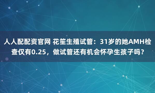 人人配配资官网 花笙生殖试管：31岁的她AMH检查仅有0.25，做试管还有机会怀孕生孩子吗？