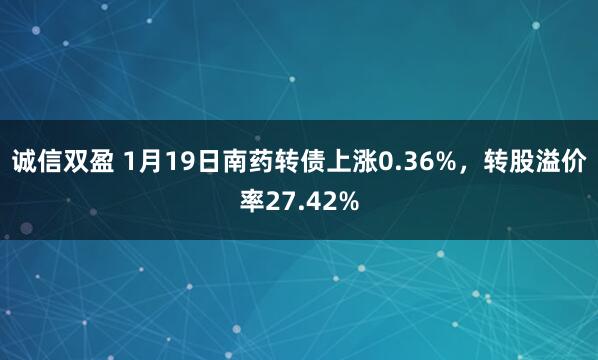 诚信双盈 1月19日南药转债上涨0.36%，转股溢价率27.42%