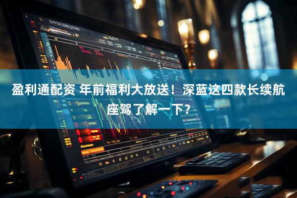 盈利通配资 年前福利大放送！深蓝这四款长续航座驾了解一下？